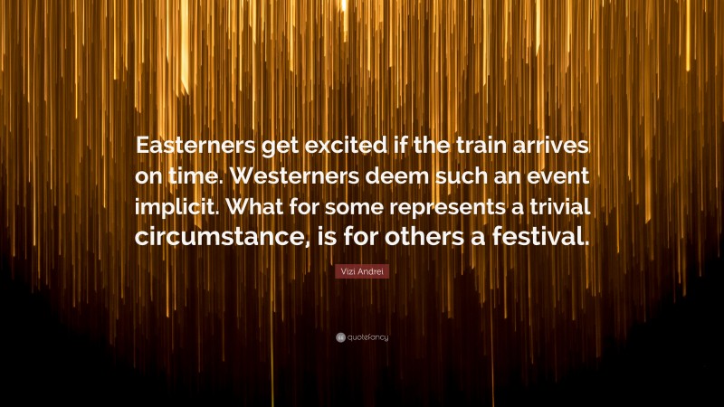 Vizi Andrei Quote: “Easterners get excited if the train arrives on time. Westerners deem such an event implicit. What for some represents a trivial circumstance, is for others a festival.”