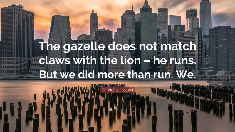 Ta-Nehisi Coates Quote: “The gazelle does not match claws with the lion – he runs. But we did more than run. We.”