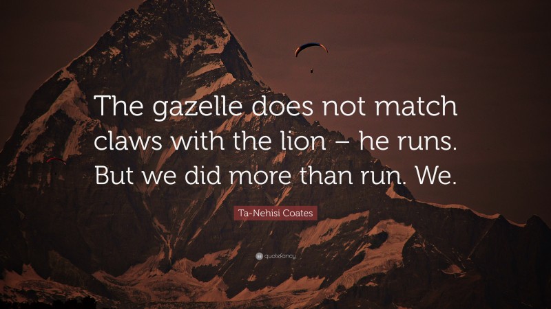 Ta-Nehisi Coates Quote: “The gazelle does not match claws with the lion – he runs. But we did more than run. We.”