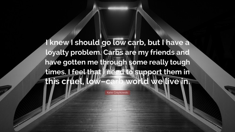 Katie Graykowski Quote: “I knew I should go low carb, but I have a loyalty problem. Carbs are my friends and have gotten me through some really tough times. I feel that I need to support them in this cruel, low–carb world we live in.”