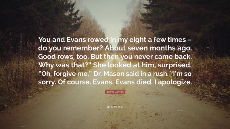 Bonnie Garmus Quote: “You and Evans rowed in my eight a few times – do you remember? About seven months ago. Good rows, too. But then you never came back. Why was that?” She looked at him, surprised. “Oh, forgive me,” Dr. Mason said in a rush. “I’m so sorry. Of course. Evans. Evans died. I apologize.”