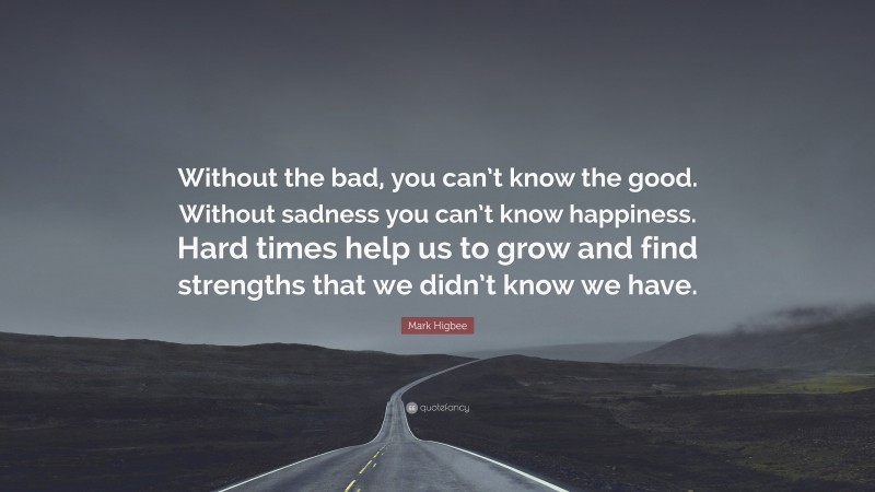 Mark Higbee Quote: “Without the bad, you can’t know the good. Without sadness you can’t know happiness. Hard times help us to grow and find strengths that we didn’t know we have.”