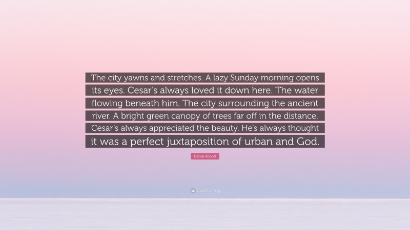Daniel Abbott Quote: “The city yawns and stretches. A lazy Sunday morning opens its eyes. Cesar’s always loved it down here. The water flowing beneath him. The city surrounding the ancient river. A bright green canopy of trees far off in the distance. Cesar’s always appreciated the beauty. He’s always thought it was a perfect juxtaposition of urban and God.”