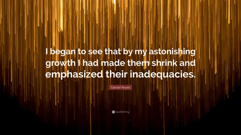 Daniel Keyes Quote: “I began to see that by my astonishing growth I had made them shrink and emphasized their inadequacies.”