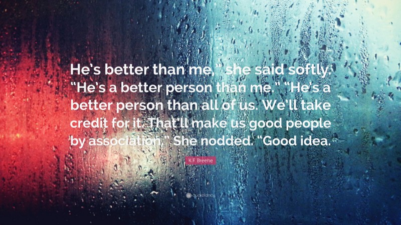 K.F. Breene Quote: “He’s better than me,” she said softly. “He’s a better person than me.” “He’s a better person than all of us. We’ll take credit for it. That’ll make us good people by association.” She nodded. “Good idea.”