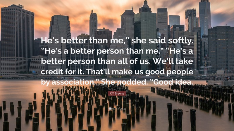 K.F. Breene Quote: “He’s better than me,” she said softly. “He’s a better person than me.” “He’s a better person than all of us. We’ll take credit for it. That’ll make us good people by association.” She nodded. “Good idea.”