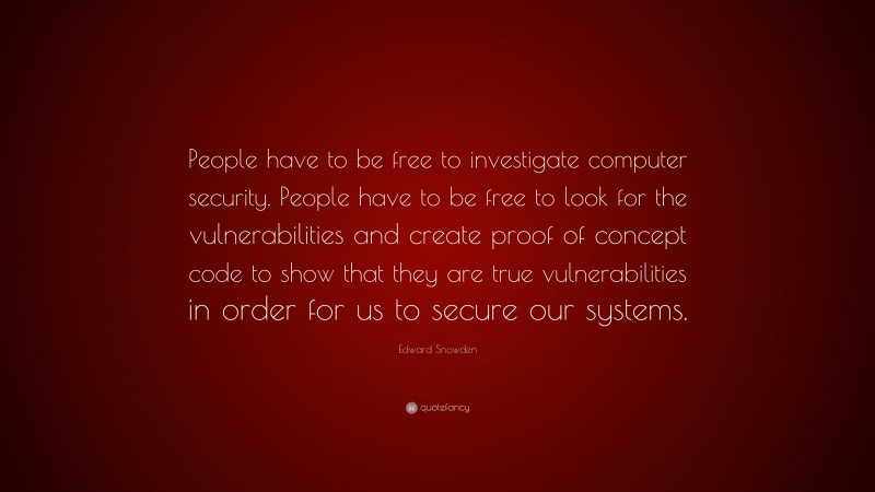 Edward Snowden Quote: “People have to be free to investigate computer security. People have to be free to look for the vulnerabilities and create proof of concept code to show that they are true vulnerabilities in order for us to secure our systems.”