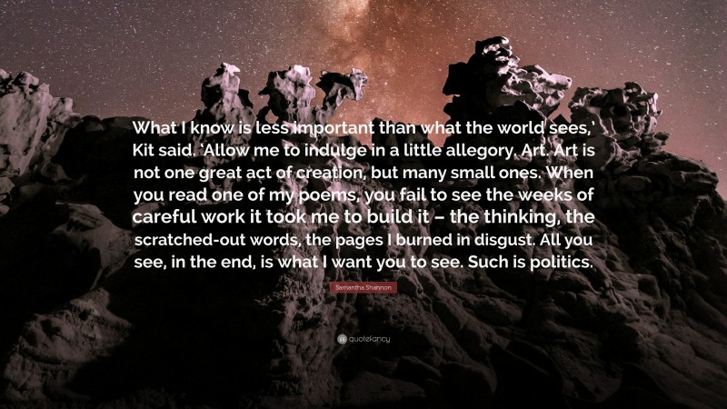 Samantha Shannon Quote: “What I know is less important than what the world sees,’ Kit said. ‘Allow me to indulge in a little allegory. Art. Art is not one great act of creation, but many small ones. When you read one of my poems, you fail to see the weeks of careful work it took me to build it – the thinking, the scratched-out words, the pages I burned in disgust. All you see, in the end, is what I want you to see. Such is politics.”