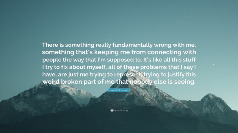 Hannah Moskowitz Quote: “There is something really fundamentally wrong with me, something that’s keeping me from connecting with people the way that I’m supposed to. It’s like all this stuff I try to fix about myself, all of these problems that I say I have, are just me trying to represent, trying to justify this weird broken part of me that nobody else is seeing.”