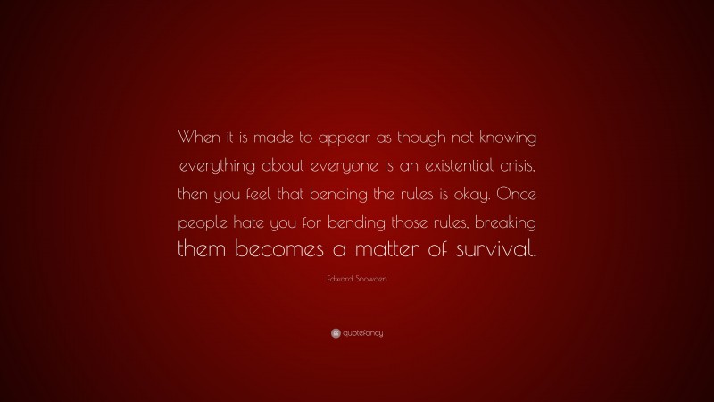 Edward Snowden Quote: “When it is made to appear as though not knowing everything about everyone is an existential crisis, then you feel that bending the rules is okay. Once people hate you for bending those rules, breaking them becomes a matter of survival.”