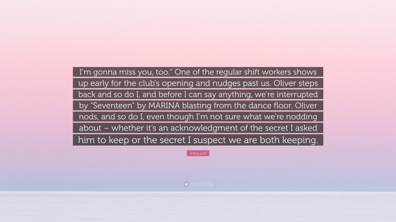 Emma Lord Quote: “I’m gonna miss you, too.” One of the regular shift workers shows up early for the club’s opening and nudges past us. Oliver steps back and so do I, and before I can say anything, we’re interrupted by “Seventeen” by MARINA blasting from the dance floor. Oliver nods, and so do I, even though I’m not sure what we’re nodding about – whether it’s an acknowledgment of the secret I asked him to keep or the secret I suspect we are both keeping.”