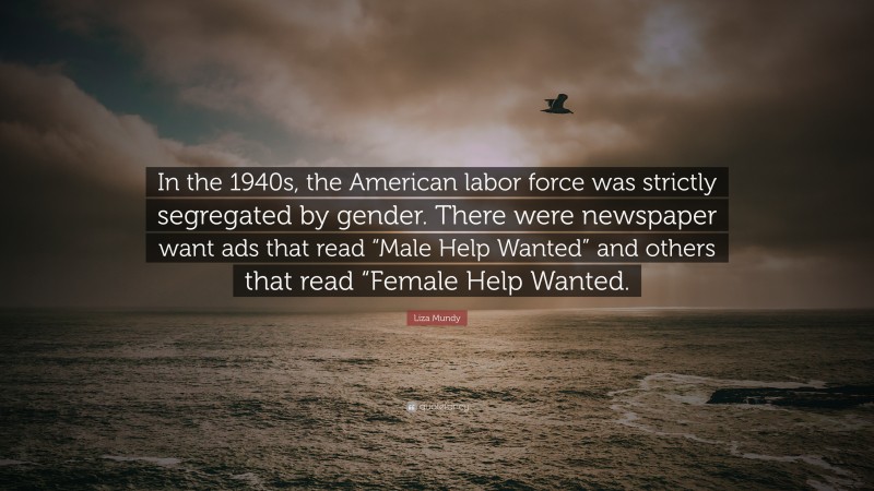 Liza Mundy Quote: “In the 1940s, the American labor force was strictly segregated by gender. There were newspaper want ads that read “Male Help Wanted” and others that read “Female Help Wanted.”