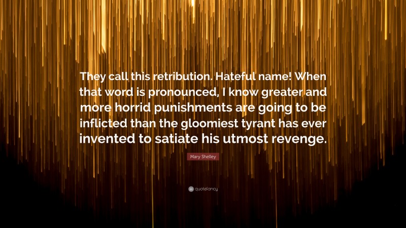 Mary Shelley Quote: “They call this retribution. Hateful name! When that word is pronounced, I know greater and more horrid punishments are going to be inflicted than the gloomiest tyrant has ever invented to satiate his utmost revenge.”