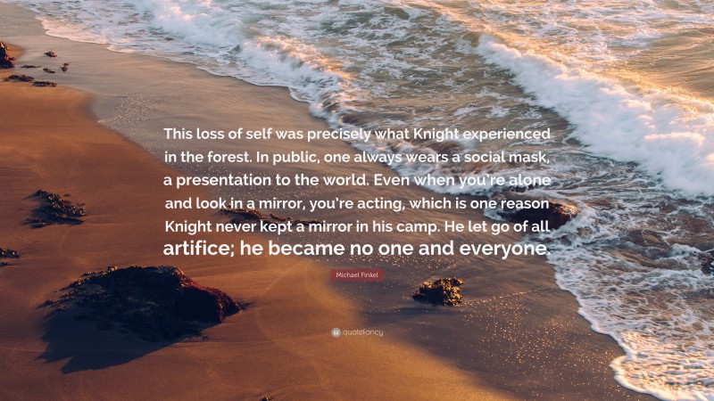 Michael Finkel Quote: “This loss of self was precisely what Knight experienced in the forest. In public, one always wears a social mask, a presentation to the world. Even when you’re alone and look in a mirror, you’re acting, which is one reason Knight never kept a mirror in his camp. He let go of all artifice; he became no one and everyone.”