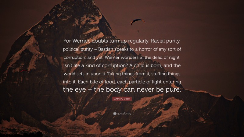 Anthony Doerr Quote: “For Werner, doubts turn up regularly. Racial purity, political purity – Bastian speaks to a horror of any sort of corruption, and yet, Werner wonders in the dead of night, isn’t life a kind of corruption? A child is born, and the world sets in upon it. Taking things from it, stuffing things into it. Each bite of food, each particle of light entering the eye – the body can never be pure.”