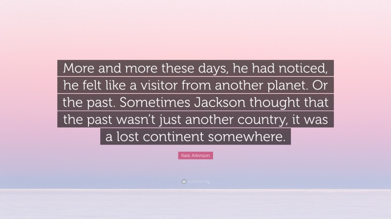 Kate Atkinson Quote: “More and more these days, he had noticed, he felt like a visitor from another planet. Or the past. Sometimes Jackson thought that the past wasn’t just another country, it was a lost continent somewhere.”