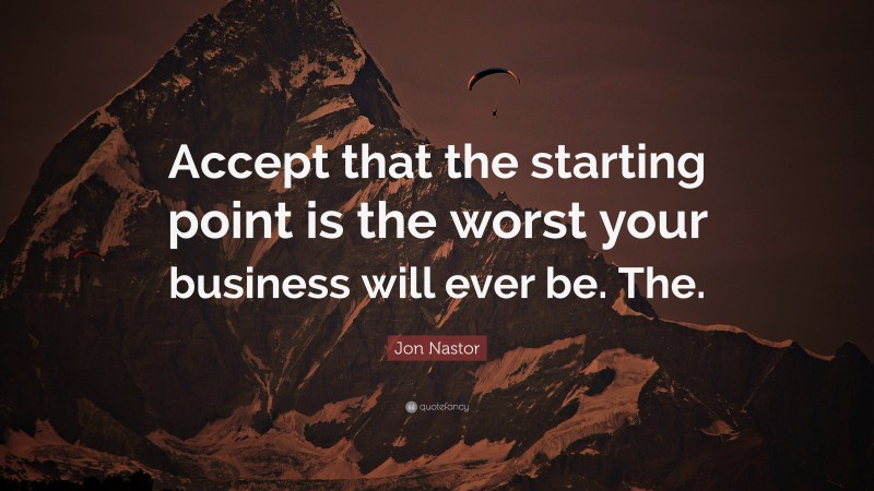 Jon Nastor Quote: “Accept that the starting point is the worst your business will ever be. The.”