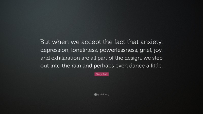 Sheryl Paul Quote: “But when we accept the fact that anxiety, depression, loneliness, powerlessness, grief, joy, and exhilaration are all part of the design, we step out into the rain and perhaps even dance a little.”