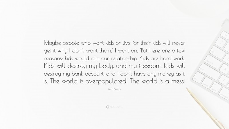 Emma Gannon Quote: “Maybe people who want kids or live for their kids will never get it why I don’t want them,’ I went on. ‘But here are a few reasons: kids would ruin our relationship. Kids are hard work. Kids will destroy my body, and my freedom. Kids will destroy my bank account, and I don’t have any money as it is. The world is overpopulated! The world is a mess!”