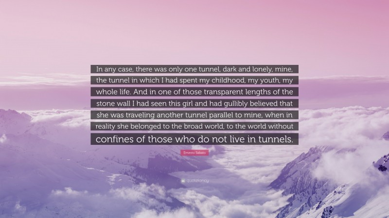 Ernesto Sabato Quote: “In any case, there was only one tunnel, dark and lonely, mine, the tunnel in which I had spent my childhood, my youth, my whole life. And in one of those transparent lengths of the stone wall I had seen this girl and had gullibly believed that she was traveling another tunnel parallel to mine, when in reality she belonged to the broad world, to the world without confines of those who do not live in tunnels.”