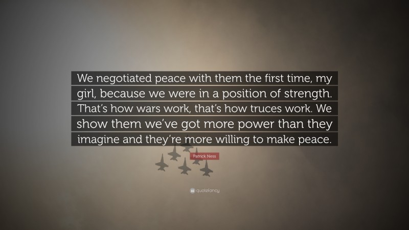 Patrick Ness Quote: “We negotiated peace with them the first time, my girl, because we were in a position of strength. That’s how wars work, that’s how truces work. We show them we’ve got more power than they imagine and they’re more willing to make peace.”