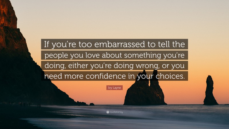 Ivy Layne Quote: “If you’re too embarrassed to tell the people you love about something you’re doing, either you’re doing wrong, or you need more confidence in your choices.”