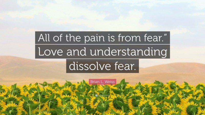 Brian L. Weiss Quote: “All of the pain is from fear.” Love and understanding dissolve fear.”