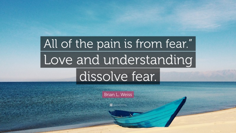 Brian L. Weiss Quote: “All of the pain is from fear.” Love and understanding dissolve fear.”