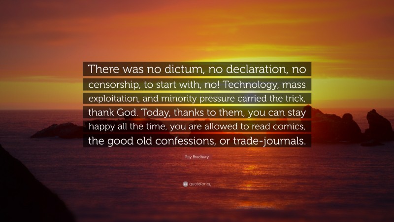 Ray Bradbury Quote: “There was no dictum, no declaration, no censorship, to start with, no! Technology, mass exploitation, and minority pressure carried the trick, thank God. Today, thanks to them, you can stay happy all the time, you are allowed to read comics, the good old confessions, or trade-journals.”