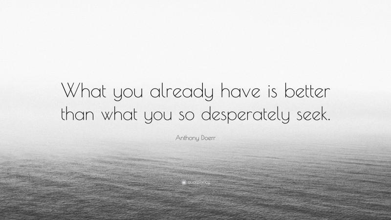 Anthony Doerr Quote: “What you already have is better than what you so desperately seek.”