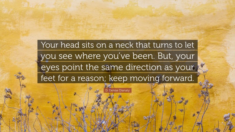 D. Denise Dianaty Quote: “Your head sits on a neck that turns to let you see where you’ve been. But, your eyes point the same direction as your feet for a reason; keep moving forward.”