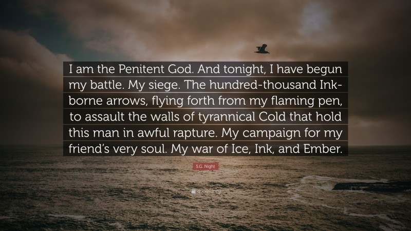 S.G. Night Quote: “I am the Penitent God. And tonight, I have begun my battle. My siege. The hundred-thousand Ink-borne arrows, flying forth from my flaming pen, to assault the walls of tyrannical Cold that hold this man in awful rapture. My campaign for my friend’s very soul. My war of Ice, Ink, and Ember.”