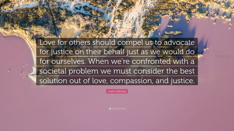 Justin Giboney Quote: “Love for others should compel us to advocate for justice on their behalf just as we would do for ourselves. When we’re confronted with a societal problem we must consider the best solution out of love, compassion, and justice.”