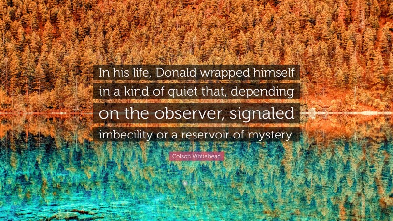 Colson Whitehead Quote: “In his life, Donald wrapped himself in a kind of quiet that, depending on the observer, signaled imbecility or a reservoir of mystery.”