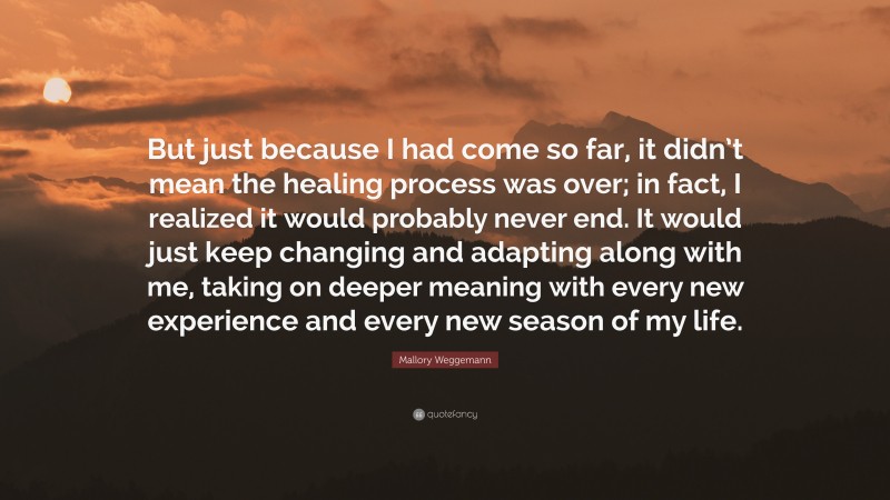 Mallory Weggemann Quote: “But just because I had come so far, it didn’t mean the healing process was over; in fact, I realized it would probably never end. It would just keep changing and adapting along with me, taking on deeper meaning with every new experience and every new season of my life.”