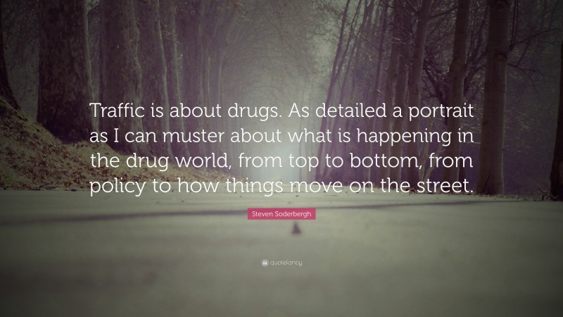 Steven Soderbergh Quote: “Traffic is about drugs. As detailed a portrait as I can muster about what is happening in the drug world, from top to bottom, from policy to how things move on the street.”