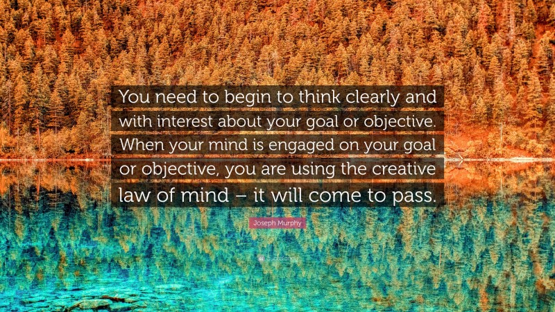 Joseph Murphy Quote: “You need to begin to think clearly and with interest about your goal or objective. When your mind is engaged on your goal or objective, you are using the creative law of mind – it will come to pass.”