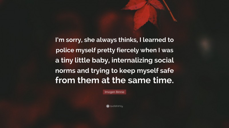 Imogen Binnie Quote: “I’m sorry, she always thinks, I learned to police myself pretty fiercely when I was a tiny little baby, internalizing social norms and trying to keep myself safe from them at the same time.”