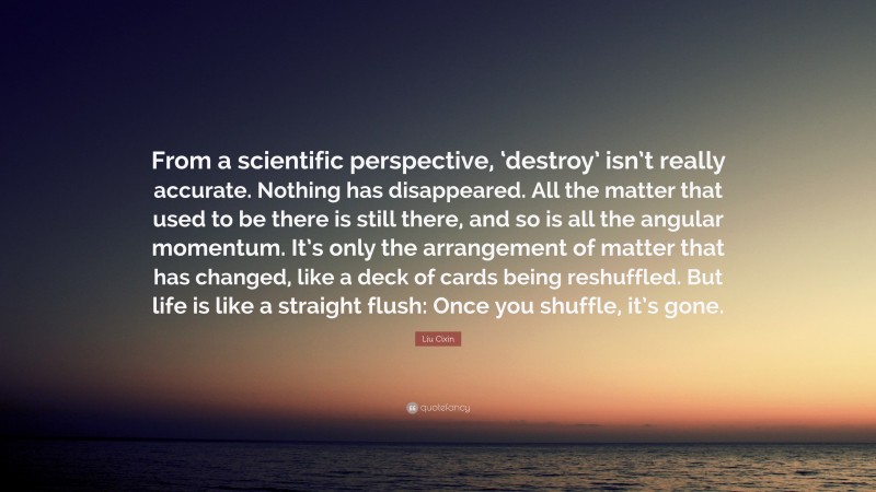 Liu Cixin Quote: “From a scientific perspective, ‘destroy’ isn’t really accurate. Nothing has disappeared. All the matter that used to be there is still there, and so is all the angular momentum. It’s only the arrangement of matter that has changed, like a deck of cards being reshuffled. But life is like a straight flush: Once you shuffle, it’s gone.”