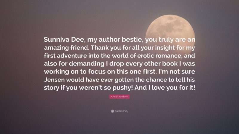 Cheryl McIntyre Quote: “Sunniva Dee, my author bestie, you truly are an amazing friend. Thank you for all your insight for my first adventure into the world of erotic romance, and also for demanding I drop every other book I was working on to focus on this one first. I’m not sure Jensen would have ever gotten the chance to tell his story if you weren’t so pushy! And I love you for it!”