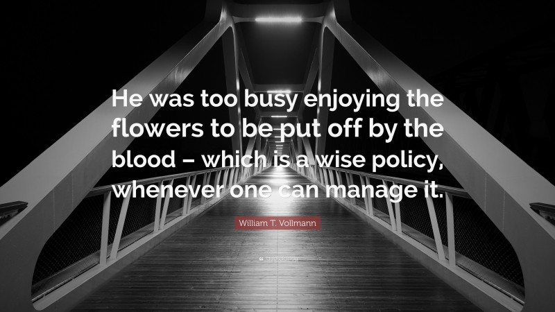 William T. Vollmann Quote: “He was too busy enjoying the flowers to be put off by the blood – which is a wise policy, whenever one can manage it.”