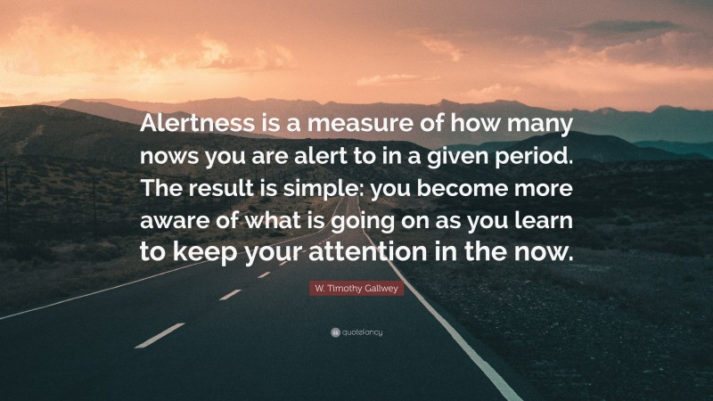 W. Timothy Gallwey Quote: “Alertness is a measure of how many nows you are alert to in a given period. The result is simple: you become more aware of what is going on as you learn to keep your attention in the now.”