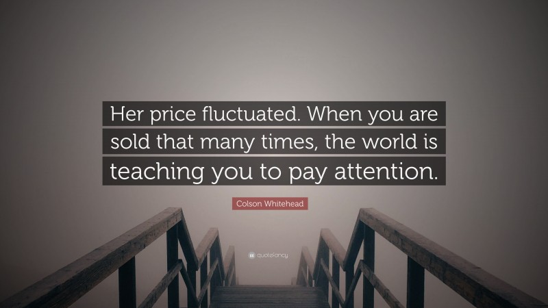 Colson Whitehead Quote: “Her price fluctuated. When you are sold that many times, the world is teaching you to pay attention.”