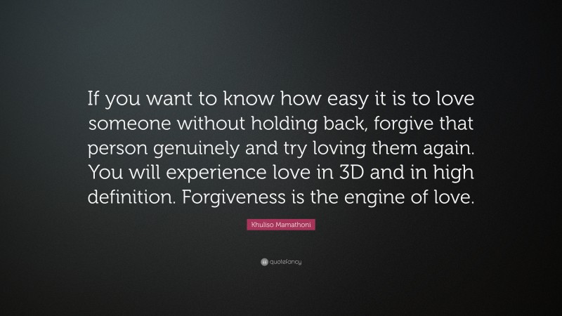 Khuliso Mamathoni Quote: “If you want to know how easy it is to love someone without holding back, forgive that person genuinely and try loving them again. You will experience love in 3D and in high definition. Forgiveness is the engine of love.”