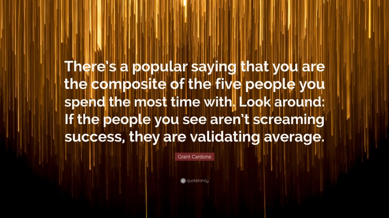 Grant Cardone Quote: “There’s a popular saying that you are the composite of the five people you spend the most time with. Look around: If the people you see aren’t screaming success, they are validating average.”
