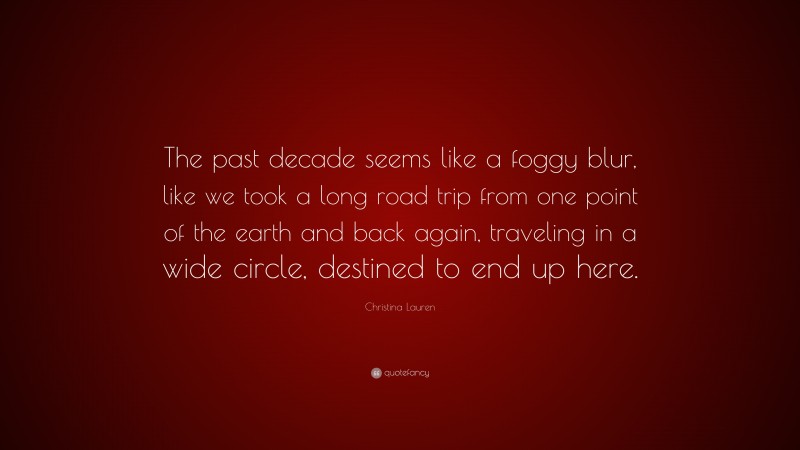 Christina Lauren Quote: “The past decade seems like a foggy blur, like we took a long road trip from one point of the earth and back again, traveling in a wide circle, destined to end up here.”