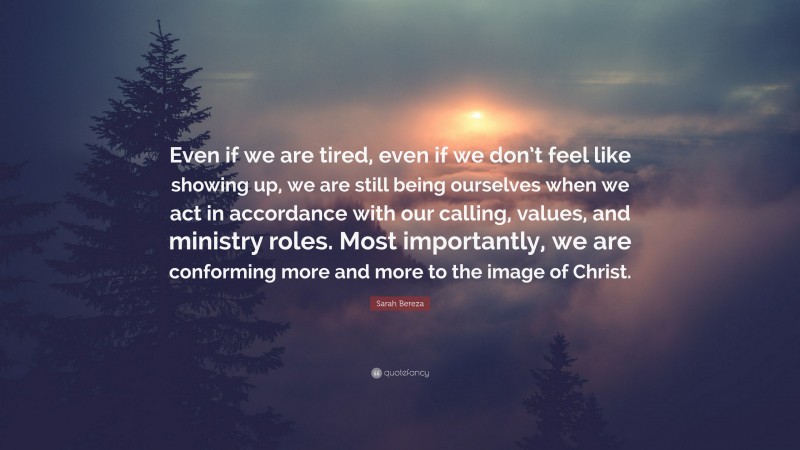Sarah Bereza Quote: “Even if we are tired, even if we don’t feel like showing up, we are still being ourselves when we act in accordance with our calling, values, and ministry roles. Most importantly, we are conforming more and more to the image of Christ.”