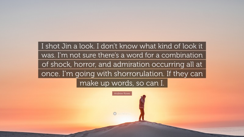 Andrew Rowe Quote: “I shot Jin a look. I don’t know what kind of look it was. I’m not sure there’s a word for a combination of shock, horror, and admiration occurring all at once. I’m going with shorrorulation. If they can make up words, so can I.”