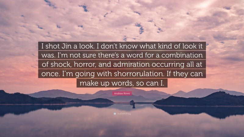 Andrew Rowe Quote: “I shot Jin a look. I don’t know what kind of look it was. I’m not sure there’s a word for a combination of shock, horror, and admiration occurring all at once. I’m going with shorrorulation. If they can make up words, so can I.”