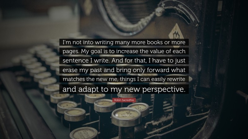 Robin Sacredfire Quote: “I’m not into writing many more books or more pages. My goal is to increase the value of each sentence I write. And for that, I have to just erase my past and bring only forward what matches the new me, things I can easily rewrite and adapt to my new perspective.”